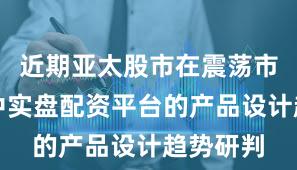 近期亚太股市在震荡市环境中中实盘配资平台的产品设计趋势研判