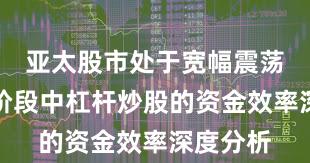 亚太股市处于宽幅震荡周期的阶段中杠杆炒股的资金效率深度分析