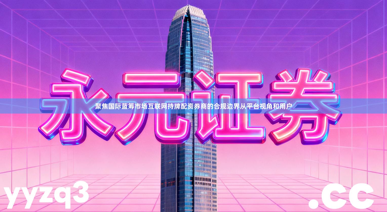 聚焦国际蓝筹市场互联网持牌配资券商的合规边界从平台视角和用户