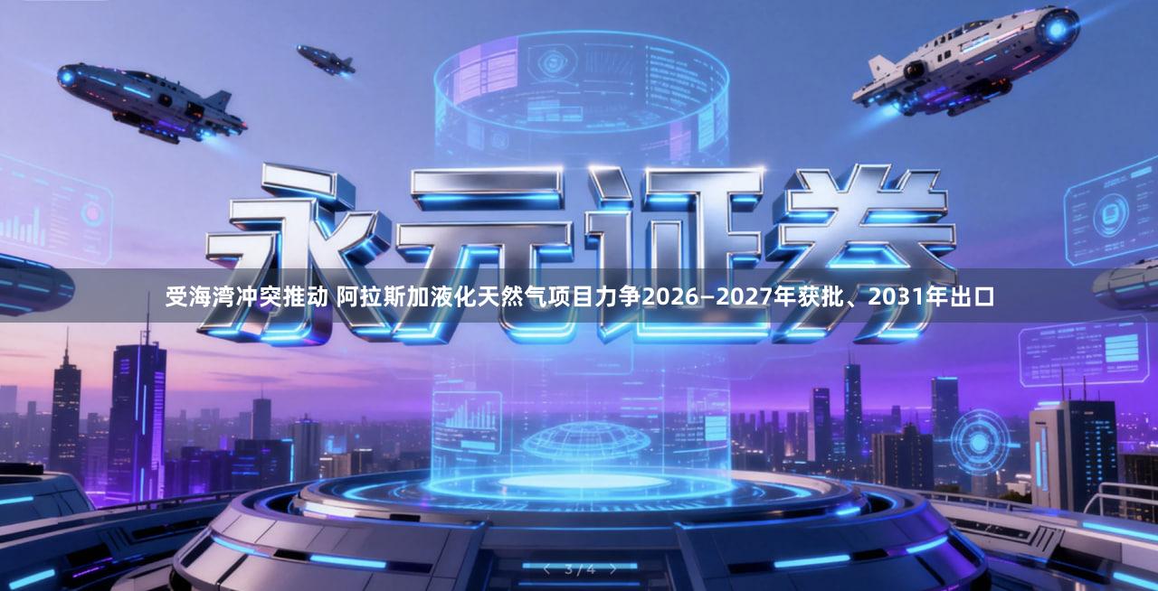 受海湾冲突推动 阿拉斯加液化天然气项目力争2026—2027年获批、2031年出口